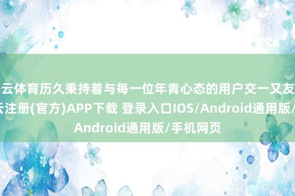 开云体育历久秉持着与每一位年青心态的用户交一又友的理念-开云注册(官方)APP下载 登录入口IOS/Android通用版/手机网页