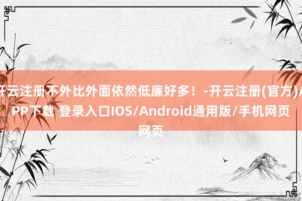 开云注册不外比外面依然低廉好多！-开云注册(官方)APP下载 登录入口IOS/Android通用版/手机网页