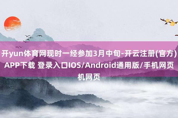 开yun体育网现时一经参加3月中旬-开云注册(官方)APP下载 登录入口IOS/Android通用版/手机网页