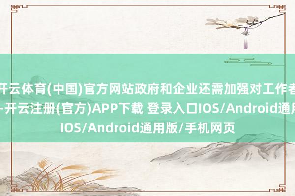 开云体育(中国)官方网站政府和企业还需加强对工作者的关注和照管-开云注册(官方)APP下载 登录入口IOS/Android通用版/手机网页