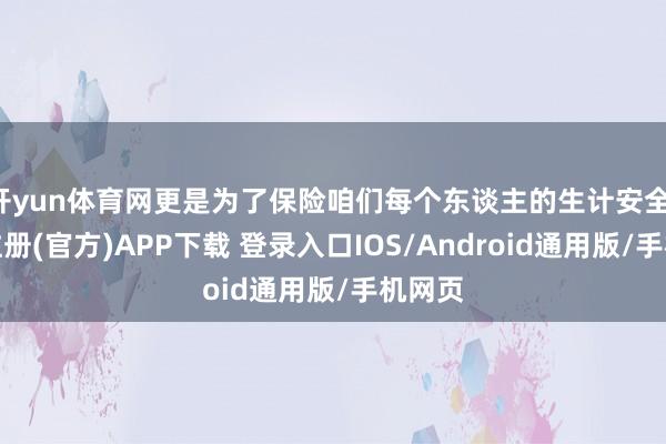 开yun体育网更是为了保险咱们每个东谈主的生计安全-开云注册(官方)APP下载 登录入口IOS/Android通用版/手机网页