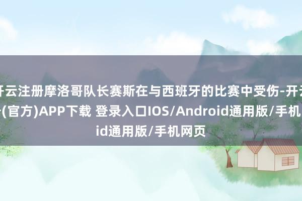 开云注册摩洛哥队长赛斯在与西班牙的比赛中受伤-开云注册(官方)APP下载 登录入口IOS/Android通用版/手机网页