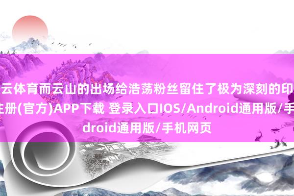 开云体育而云山的出场给浩荡粉丝留住了极为深刻的印象-开云注册(官方)APP下载 登录入口IOS/Android通用版/手机网页