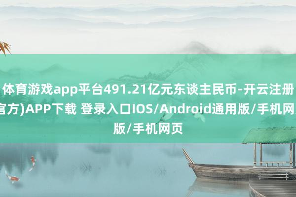 体育游戏app平台491.21亿元东谈主民币-开云注册(官方)APP下载 登录入口IOS/Android通用版/手机网页