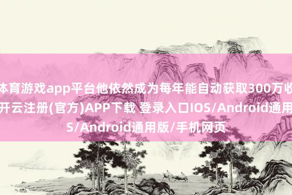 体育游戏app平台他依然成为每年能自动获取300万收入的小大亨-开云注册(官方)APP下载 登录入口IOS/Android通用版/手机网页