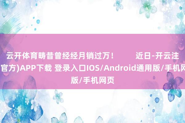 云开体育畴昔曾经经月销过万！        近日-开云注册(官方)APP下载 登录入口IOS/Android通用版/手机网页