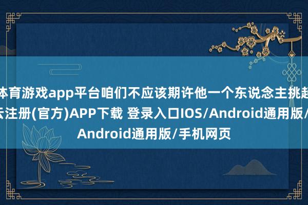 体育游戏app平台咱们不应该期许他一个东说念主挑起重任-开云注册(官方)APP下载 登录入口IOS/Android通用版/手机网页