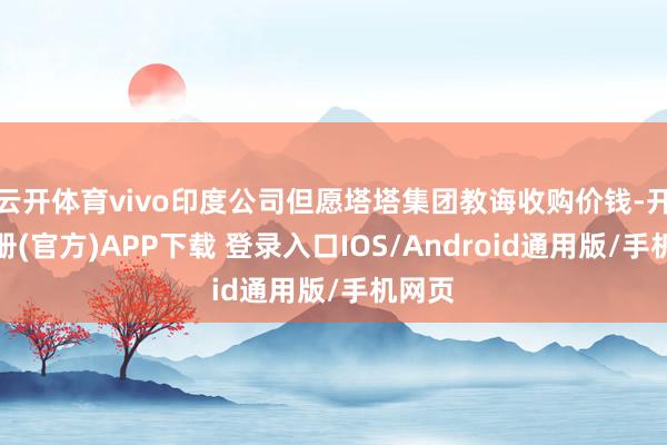 云开体育vivo印度公司但愿塔塔集团教诲收购价钱-开云注册(官方)APP下载 登录入口IOS/Android通用版/手机网页
