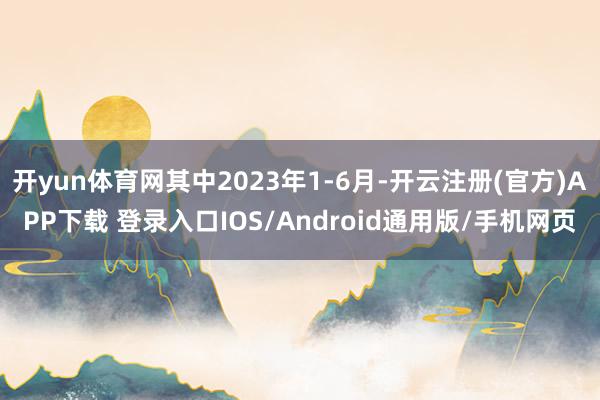 开yun体育网其中2023年1-6月-开云注册(官方)APP下载 登录入口IOS/Android通用版/手机网页