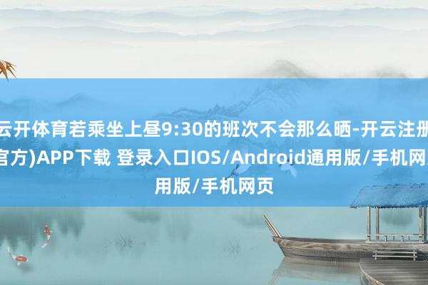 云开体育若乘坐上昼9:30的班次不会那么晒-开云注册(官方)APP下载 登录入口IOS/Android通用版/手机网页