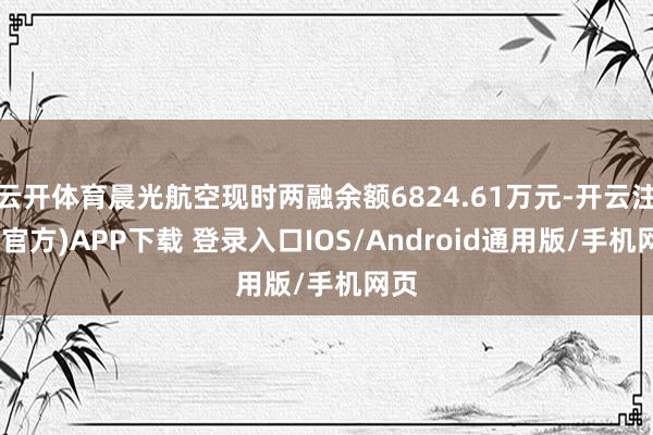 云开体育晨光航空现时两融余额6824.61万元-开云注册(官方)APP下载 登录入口IOS/Android通用版/手机网页