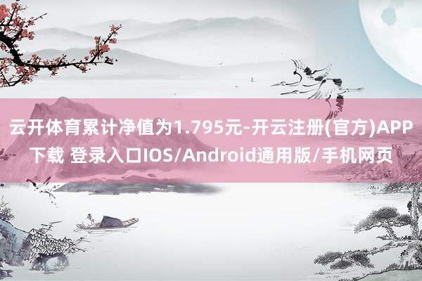 云开体育累计净值为1.795元-开云注册(官方)APP下载 登录入口IOS/Android通用版/手机网页
