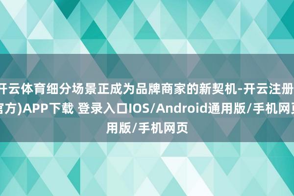 开云体育细分场景正成为品牌商家的新契机-开云注册(官方)APP下载 登录入口IOS/Android通用版/手机网页