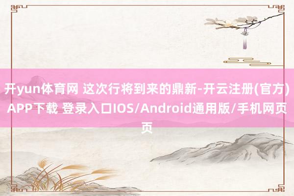 开yun体育网 　　这次行将到来的鼎新-开云注册(官方)APP下载 登录入口IOS/Android通用版/手机网页