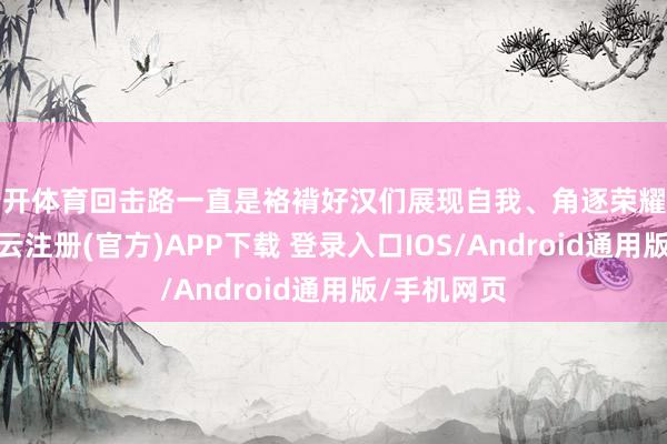 云开体育回击路一直是袼褙好汉们展现自我、角逐荣耀的主舞台-开云注册(官方)APP下载 登录入口IOS/Android通用版/手机网页
