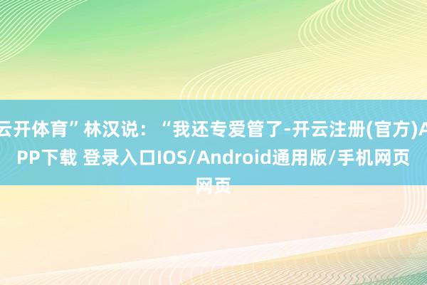 云开体育”林汉说：“我还专爱管了-开云注册(官方)APP下载 登录入口IOS/Android通用版/手机网页