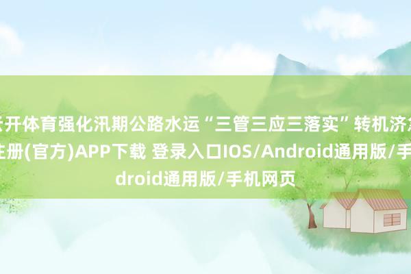 云开体育强化汛期公路水运“三管三应三落实”转机济急-开云注册(官方)APP下载 登录入口IOS/Android通用版/手机网页