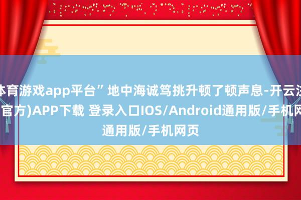体育游戏app平台”地中海诚笃挑升顿了顿声息-开云注册(官方)APP下载 登录入口IOS/Android通用版/手机网页