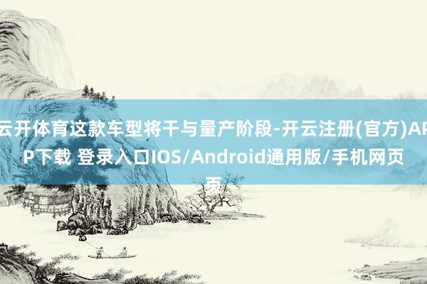 云开体育这款车型将干与量产阶段-开云注册(官方)APP下载 登录入口IOS/Android通用版/手机网页