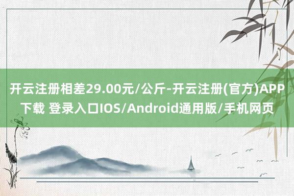 开云注册相差29.00元/公斤-开云注册(官方)APP下载 登录入口IOS/Android通用版/手机网页