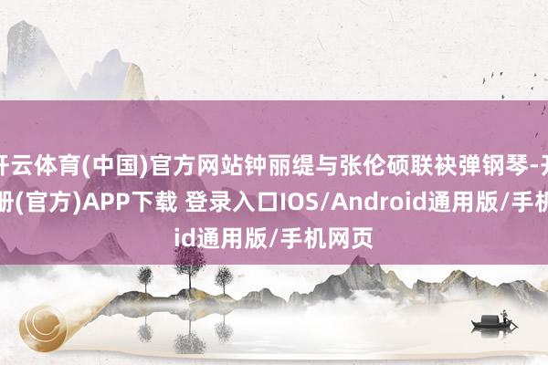 开云体育(中国)官方网站钟丽缇与张伦硕联袂弹钢琴-开云注册(官方)APP下载 登录入口IOS/Android通用版/手机网页