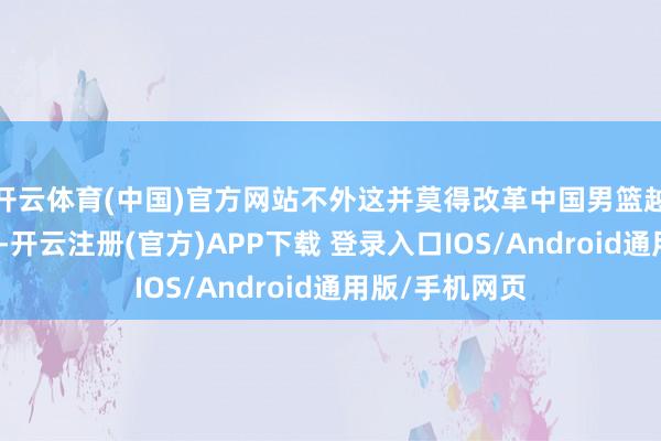 开云体育(中国)官方网站不外这并莫得改革中国男篮越来越差的情况-开云注册(官方)APP下载 登录入口IOS/Android通用版/手机网页