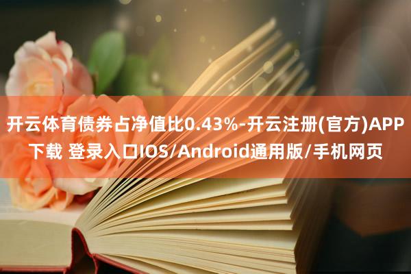 开云体育债券占净值比0.43%-开云注册(官方)APP下载 登录入口IOS/Android通用版/手机网页
