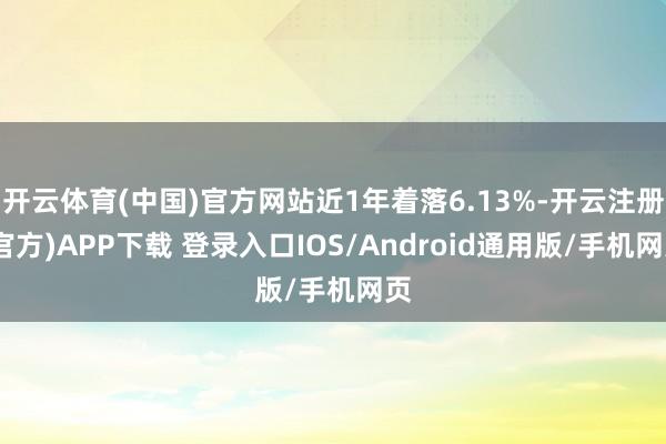 开云体育(中国)官方网站近1年着落6.13%-开云注册(官方)APP下载 登录入口IOS/Android通用版/手机网页