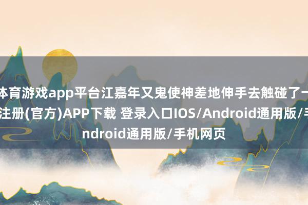 体育游戏app平台江嘉年又鬼使神差地伸手去触碰了一下-开云注册(官方)APP下载 登录入口IOS/Android通用版/手机网页
