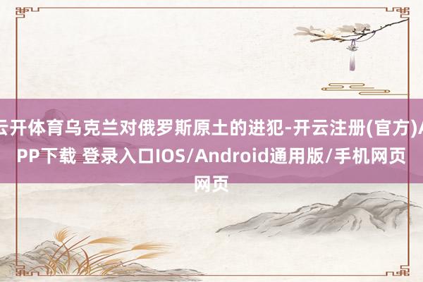 云开体育乌克兰对俄罗斯原土的进犯-开云注册(官方)APP下载 登录入口IOS/Android通用版/手机网页