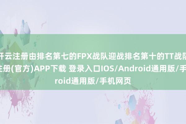 开云注册由排名第七的FPX战队迎战排名第十的TT战队-开云注册(官方)APP下载 登录入口IOS/Android通用版/手机网页
