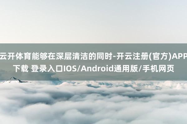 云开体育能够在深层清洁的同时-开云注册(官方)APP下载 登录入口IOS/Android通用版/手机网页