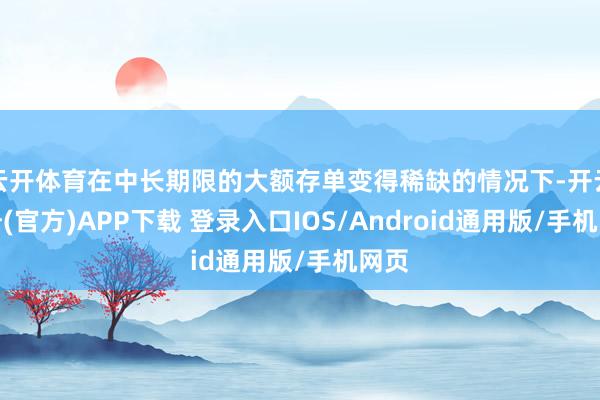 云开体育在中长期限的大额存单变得稀缺的情况下-开云注册(官方)APP下载 登录入口IOS/Android通用版/手机网页