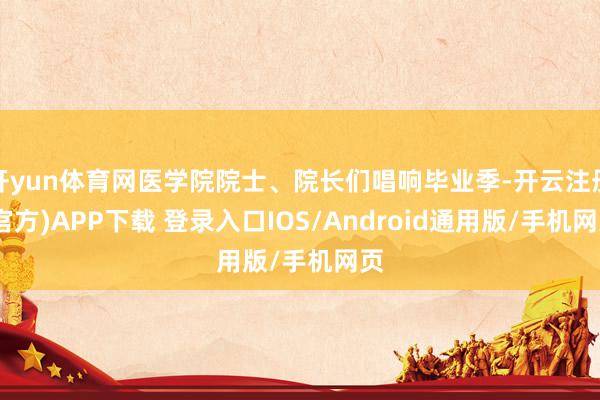 开yun体育网医学院院士、院长们唱响毕业季-开云注册(官方)APP下载 登录入口IOS/Android通用版/手机网页