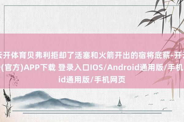 云开体育贝弗利拒却了活塞和火箭开出的宿将底薪-开云注册(官方)APP下载 登录入口IOS/Android通用版/手机网页