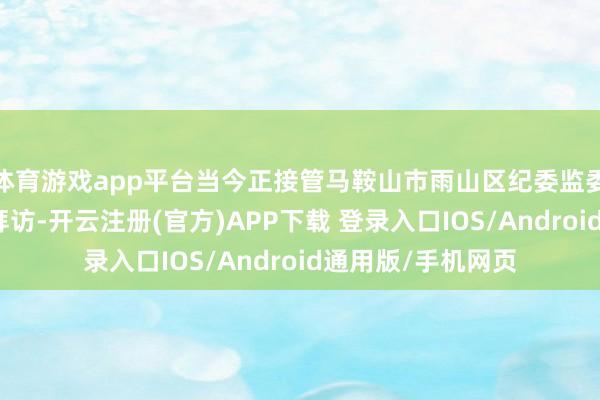 体育游戏app平台当今正接管马鞍山市雨山区纪委监委次第审查和监察拜访-开云注册(官方)APP下载 登录入口IOS/Android通用版/手机网页