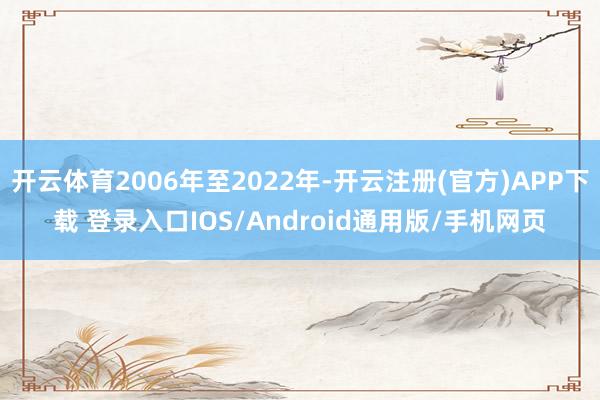 开云体育2006年至2022年-开云注册(官方)APP下载 登录入口IOS/Android通用版/手机网页