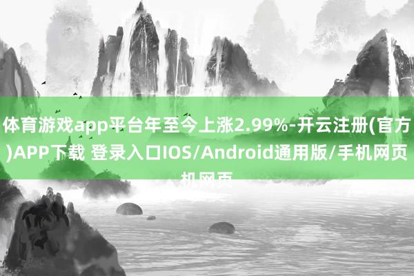 体育游戏app平台年至今上涨2.99%-开云注册(官方)APP下载 登录入口IOS/Android通用版/手机网页