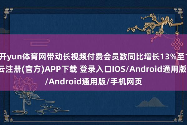 开yun体育网带动长视频付费会员数同比增长13%至1.17亿-开云注册(官方)APP下载 登录入口IOS/Android通用版/手机网页