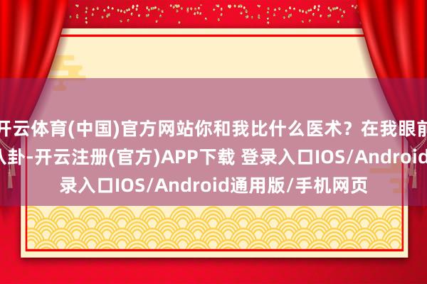 开云体育(中国)官方网站你和我比什么医术？在我眼前不要动什么阴阳八卦-开云注册(官方)APP下载 登录入口IOS/Android通用版/手机网页