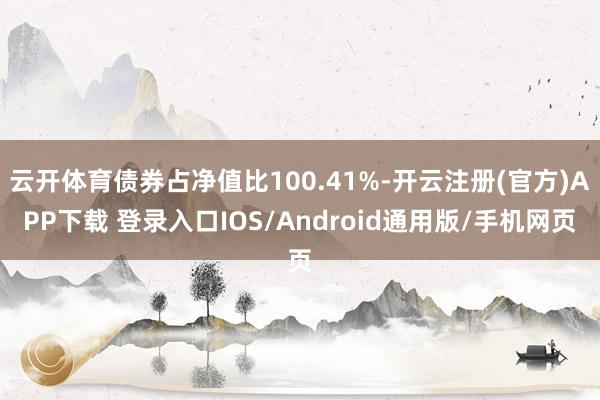 云开体育债券占净值比100.41%-开云注册(官方)APP下载 登录入口IOS/Android通用版/手机网页