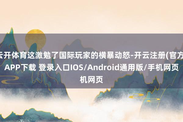 云开体育这激勉了国际玩家的横暴动怒-开云注册(官方)APP下载 登录入口IOS/Android通用版/手机网页