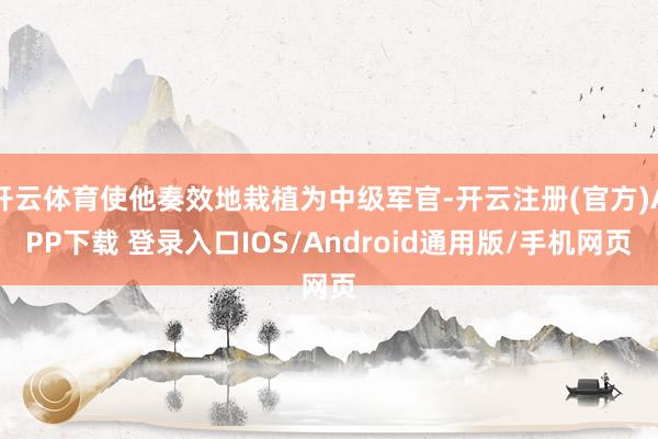 开云体育使他奏效地栽植为中级军官-开云注册(官方)APP下载 登录入口IOS/Android通用版/手机网页