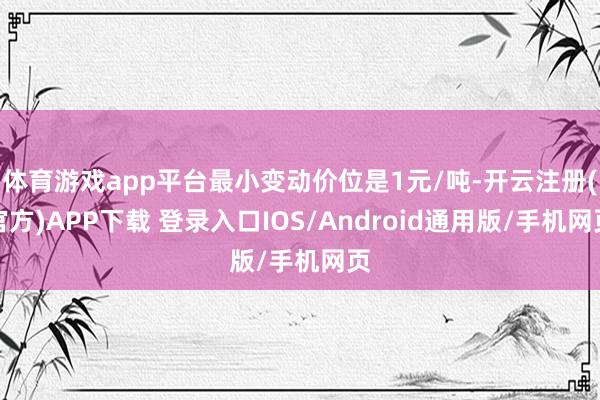 体育游戏app平台最小变动价位是1元/吨-开云注册(官方)APP下载 登录入口IOS/Android通用版/手机网页