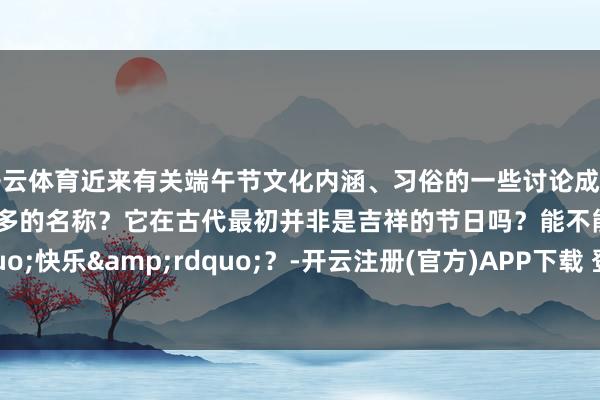 开云体育近来有关端午节文化内涵、习俗的一些讨论成为热门话题：它为何有那么多的名称？它在古代最初并非是吉祥的节日吗？能不能互祝&ldquo;快乐&rdquo;？-开云注册(官方)APP下载 登录入口IOS/Android通用版/手机网页