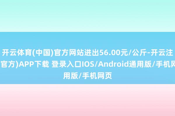 开云体育(中国)官方网站进出56.00元/公斤-开云注册(官方)APP下载 登录入口IOS/Android通用版/手机网页