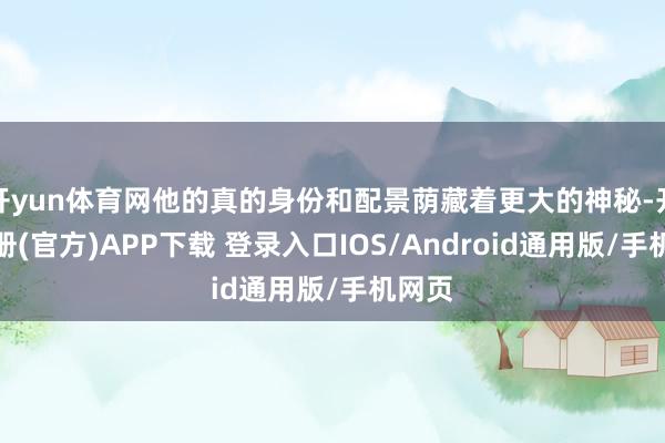 开yun体育网他的真的身份和配景荫藏着更大的神秘-开云注册(官方)APP下载 登录入口IOS/Android通用版/手机网页