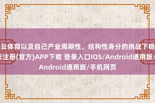 开云体育以及自己产业周期性、结构性身分的挑战下稳健开局-开云注册(官方)APP下载 登录入口IOS/Android通用版/手机网页