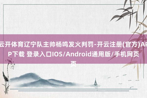 云开体育辽宁队主帅杨鸣发火判罚-开云注册(官方)APP下载 登录入口IOS/Android通用版/手机网页