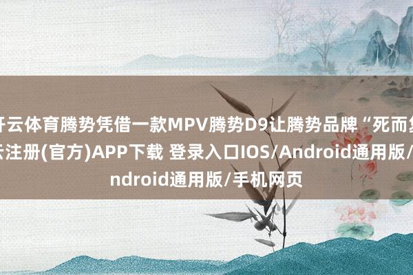 开云体育腾势凭借一款MPV腾势D9让腾势品牌“死而复生”-开云注册(官方)APP下载 登录入口IOS/Android通用版/手机网页